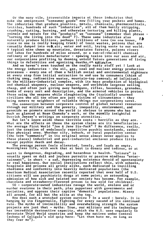 0c the many vile, fcroversible impacts ol those industeies that ke the omnipresent "consumer goodst nou £ill1ng your pockets and hoses. T industries that produce.p acmaceuticals, 11657 fundreds of such “Lodustr! 1 ipying: crushing, cutting, bucaing, and othervise torturing and killing plants, 15" 3ud nature for the "products” ve "consune® (cesember that phrabe - g the Living into the dead" 7). These same industries also ’ |p oduce Bi1Tions, perhi oF tons (no.one knovs, {2 Ceally keeping teack) of toxic vastes, poisons that sre ped into ouk ait, vater and ©aptuing oxing into fur seat g ng ontold futuce generations of 1iving i ToGetornitics ani"agbalring desth on et And e haven’t even touched on the feaily nasty stufl yet ! Look at the eneigy industries - the oil, gas, coal and nuclear enerey production processes - vety one of then s hellish social and snvirossentsl mightsare REovery step Trbe initial snteaction to end use by Conmumers (think of Choking smop, tadioactive vastes, mountain-top cemoval; ad infinitun): O the niTitacy-industeial complex, vith 1ts Rass production of biotogical " Chenteal Whapenty mictear vesgora, ’and vorldelis Targedscseliind Gheap. and often” Jusk ’giving. suay andiune, FiCles, Lasoofas,gronades, bomba’of ‘every soit and description, and the srmored vehicies fo protect thods uaing the veapans while Flaughuering the (typicaily) unarmed civiiiana tho s1i too otien are Just victiss of clccumstance - they Deing ouners of neighbors of valusble’ things our corpotations covet. The connaction betwean Corporate contcol of §lebal natueal resources theough our ailitecy and the poverty, inequality, enslavesent, and hunocids ve promots’atound the yarld’is oovious fo snyone ho’has 5o Buch as"glance at Noan Chonshy’s vork, of the caveily tnsighttul Diceich Segmants weitings on corporate atrocits Bt 1273 Leave aaide. thase thecible costs - horriic as they ace. What are’the effacts on those the systen clajas ace its beneficiacies - our corporations peofiting by do: Uhe’ average Firat Uoeld “Joe & Jane Six-Peck® 7 No diffacence, canlly, just ’The Sreation of endelessly repetitive piychic wastelands, rather Enan physic: Wnether cily, subucb, of Fural popuiation cente (the fexa: 1’sense almost hover applies to Ehese places) industrial and post-industeisl snciaves produce 1ittle arson fauls alienoted, lonely, and laads an wmpty, 1627 00 Vork That"at Biat TS diedly and tedlouss oF at worst is dangerous, degrading, and hazacdous to health. “Lelsury Usually pent on GUlL and joyless pursuits o passive sindless renter- foinmenc® ln short - o’sad, depresaing extstence deveid of spontenaiety of real hippiness. Our social ihstitutlons Feflact thisy ith schools, hospitals and prisons all grialy alike, sach dedicated fo instilling ohedienca and Confornity 1hto haavily Sedicatea popuistions (the Anerican Medical Association recently reported Lhat over half of U.5. cittrens VIl uaa paycniatele deugs It some poin admizsion of how sic an astounding and tuistad our society has become. For txsmple, s T aythe of fnvine biiity o : i R